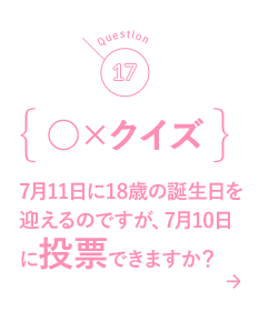 17 ○×クイズ 7月11日に18歳の誕生日を迎えるのですが、7月10日に投票できますか？