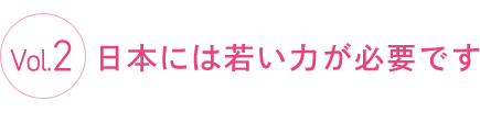 Vol.2 日本には若い力が必要です