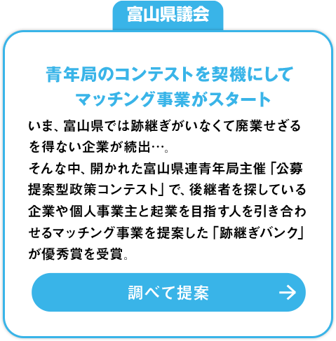 富山県議会「青年局のコンテストを契機にしてマッチング事業がスタート」：いま、富山県では跡継ぎがいなくて廃業せざるを得ない企業が続出…。そんな中、開かれた富山県連青年局主催「公募提案型政策コンテスト」で、後継者を探している企業や個人事業主と起業を目指す人を引き合わせるマッチング事業を提案した「跡継ぎバンク」が優秀賞を受賞。調べて提案»