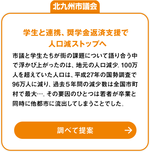 北九州市議会「学生と連携、奨学金返済支援で人口減ストップへ」：市議と学生たちが街の課題について語り合う中で浮かび上がったのは、地元の人口減少。100万人を超えていた人口は、平成27年の国勢調査で96万人に減り、過去５年間の減少数は全国市町村で最大…。その要因のひとつは若者が卒業と同時に他都市に流出してしまうことでした。調べて提案»