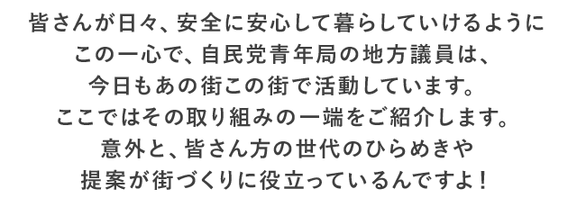 皆さんが日々、安全に安心して暮らしていけるようにこの一心で、自民党青年局の地方議員は、今日もあの街この街で活動しています。ここではその取り組みの一端をご紹介します。意外と、皆さん方の世代のひらめきや提案が街づくりに役立っているんですよ！