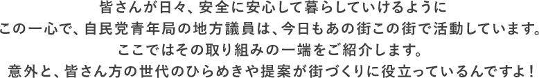 皆さんが日々、安全に安心して暮らしていけるようにこの一心で、自民党青年局の地方議員は、今日もあの街この街で活動しています。ここではその取り組みの一端をご紹介します。意外と、皆さん方の世代のひらめきや提案が街づくりに役立っているんですよ！