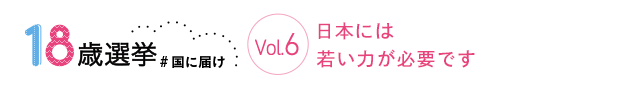 18歳選挙 ＃国に届け Vol.6 日本には若い力が必要です