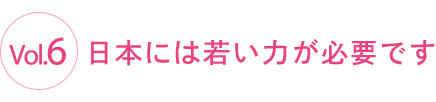 Vol.6 日本には若い力が必要です