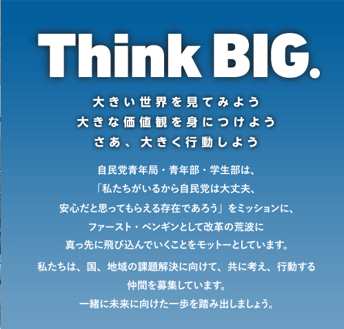 Think BIG. 大きい世界を見てみよう 大きな価値観を身につけよう そう、大きく行動しよう　自民党青年局・青年部・学生部は「私たちがいつから自民党は大丈夫、安心だと思ってもらえる存在であろう」をミッションに、ファースト・ペンギンとして改革の荒波に真っ先に飛び込んでいくことをモットーとしています。私たちは、国、地域の課題解決に向けて、共に考え、行動する仲間を募集しています。一緒に未来に向けた一歩を踏み出しましょう。