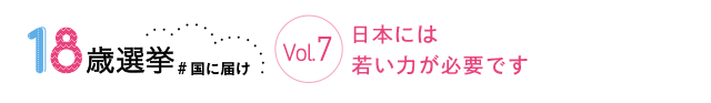 18歳選挙 ＃国に届け Vol.7 日本には若い力が必要です