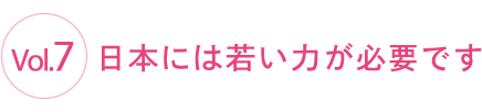 Vol.7 日本には若い力が必要です