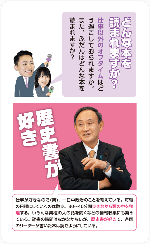 Q.どんな本を読まれますか？仕事以外のオフタイムはどう過ごしておられますか。また、ふだんはどんな本を読まれますか？/A.歴史書が好き 仕事が好きなので(笑)、一日中政治のことを考えている。毎朝の日課にしているのは散歩。30〜40分間歩きながら頭の中を整理する。いろんな業種の人の話を聞くなどの情報収集にも努めている。読書の時間はなかなかないが、歴史書が好きで、各国のリーダーが書いた本は読むようにしている。