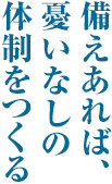 備えあれば、憂いなしの体制をつくる