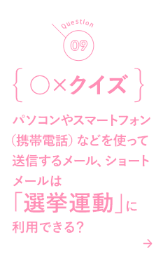 09 ○×クイズ パソコンやスマートフォン（携帯電話）などを使って送信するメール、ショートメールは「選挙運動」に利用できる？