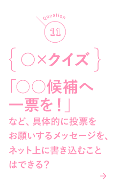 11 ○×クイズ 「○○候補へ一票を！」など、具体的に投票をお願いするメッセージを、ネット上に書き込むことはできる？