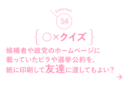 14 ○×クイズ 候補者や政党のホームページに載っていたビラや選挙公約を、紙に印刷して友達に渡してもよい？