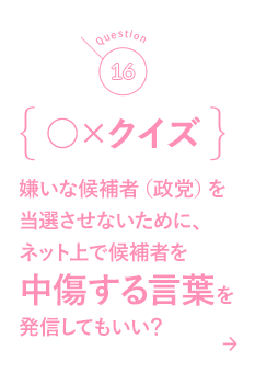 16 ○×クイズ 嫌いな候補者（政党）を当選させないために、ネット上で候補者を中傷する言葉を発信してもいい？