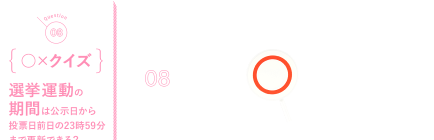 Q08 {○×クイズ}選挙運動の期間は公示日から投票日前日の23時59分まで更新できる？
