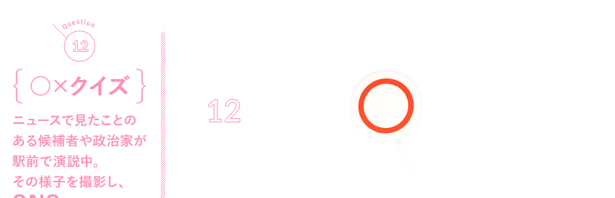 Q12 {○×クイズ}ニュースで見たことのある候補者や政治家が駅前で演説中。その様子を撮影し、SNSで流すことはできる？