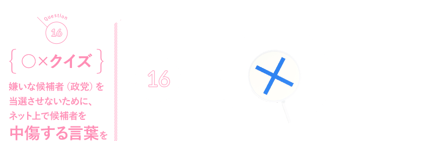 Q16 {○×クイズ}嫌いな候補者（政党）を当選させないために、ネット上で候補者を中傷する言葉を発信してもいい？