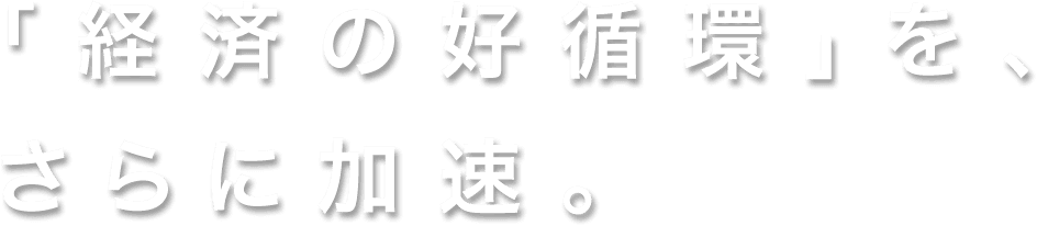 「経済の好循環」を、さらに加速。