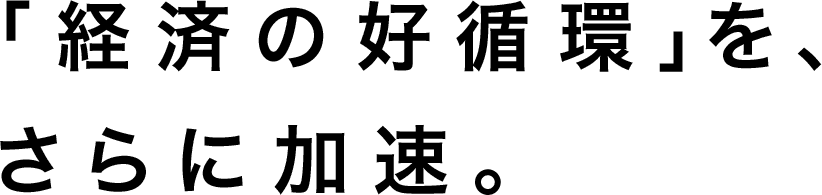 「経済の好循環」を、さらに加速。