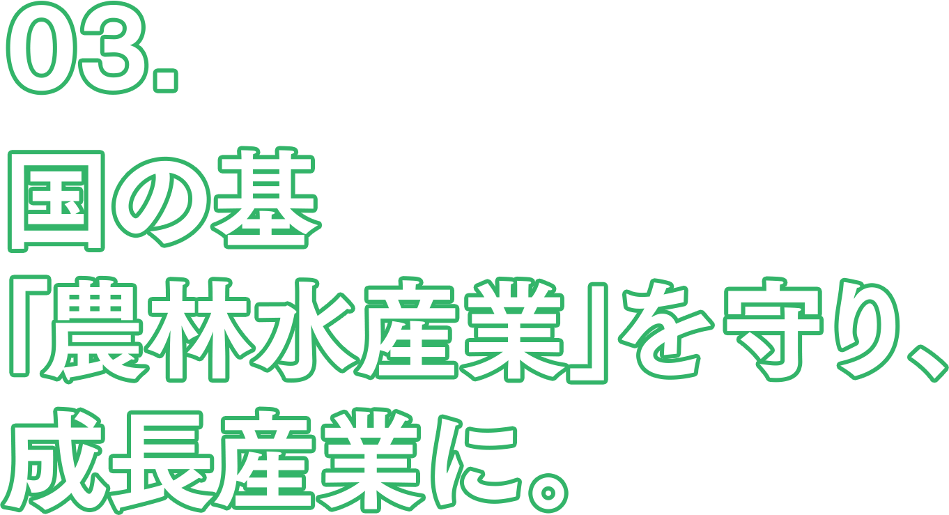 03. 国の基「農林水産業」を守り、成長産業に。