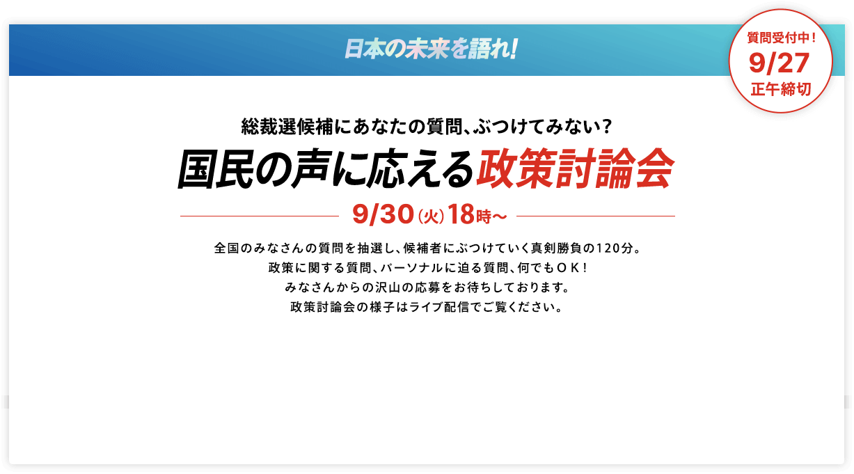 【質問受付中!9/27正午締切】日本の未来を語れ! 総裁選候補にあなたの質問、ぶつけてみない? 国民の声に応える政策討論会 9/30(火)18時~ 全国のみなさんの質問を抽選し、候補者にぶつけていく真剣勝負の120分。政策に関する質問、パーソナルに迫る質問、何でもOK!みなさんからの沢山の応募をお待ちしております。政策討論会の様子はライブ配信でご覧ください。