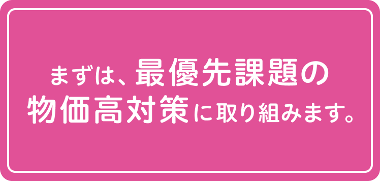 まずは、最優先課題の物価高対策に取り組みます。