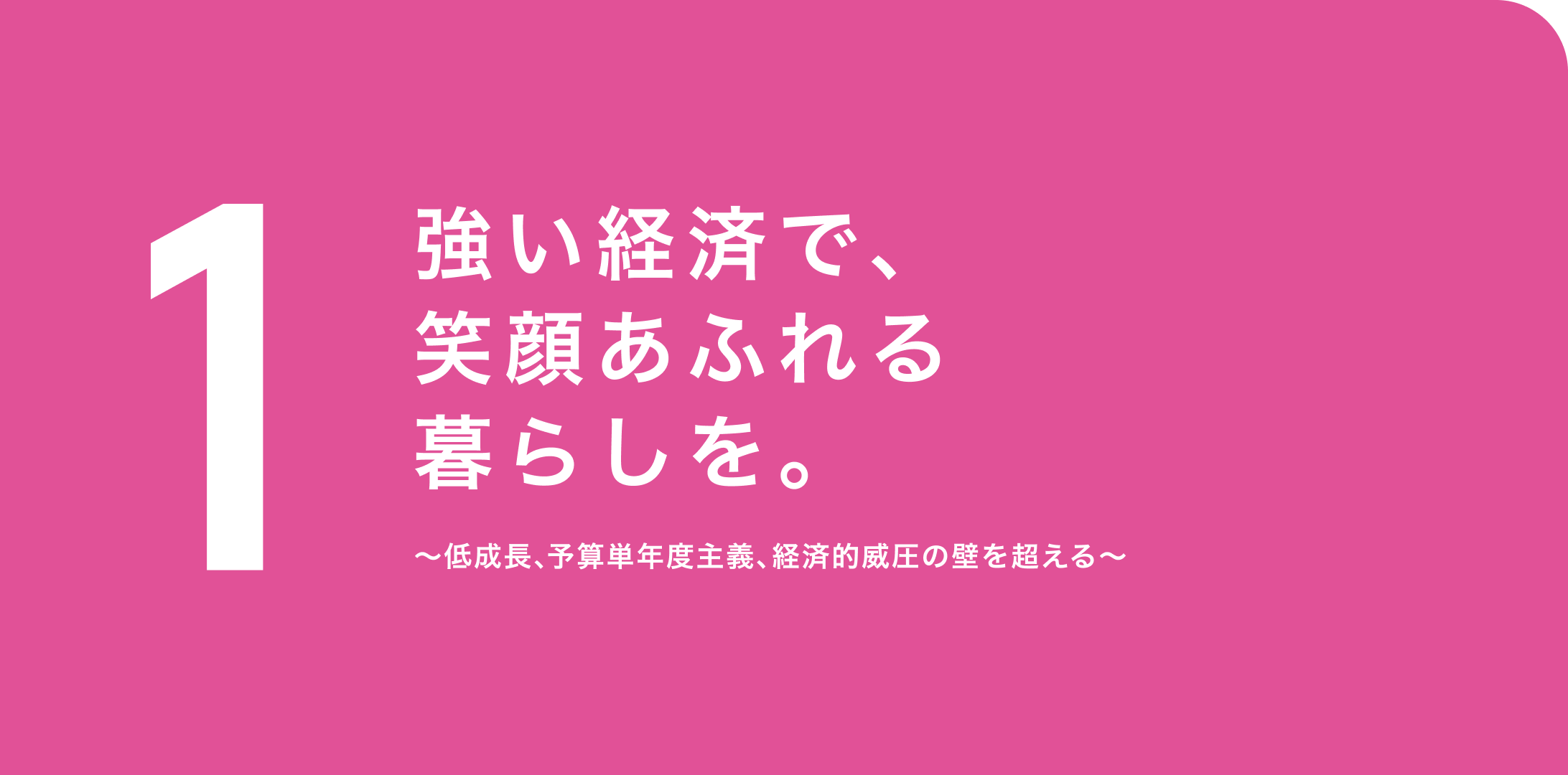1. 強い経済で、笑顔あふれる暮らしを。〜低成長、予算単年度主義、経済的威圧の壁を超える〜