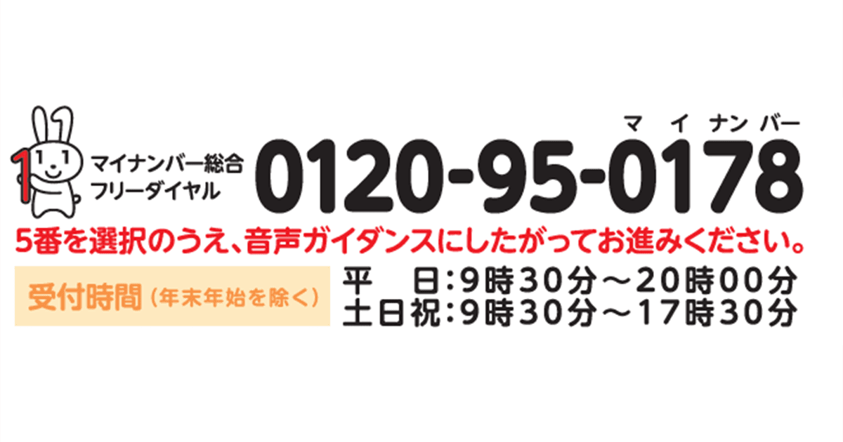 マイナンバー総合フリーダイヤル0120-95-0178 5番を選択のうえ、音声ガイダンスにしたがってお進みください。受付期間(年末年始を除く)平日:9時30分~20時00分、土日祝:9時30分~17時30分