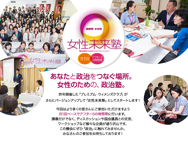 自民党女性局主催「女性未来塾」あなたと政治をつなぐ場所。女性のための、政治塾。昨年開催した「プレミアム・ウィメンズクラブ」がさらにバージョンアップして、「女性未来塾」としてスタートします！今回は多くのみなさんにご参加いただけるように月1回ペースでアフター5の時間帯に行います。講義だけではなく、ディスカッションや国会議員との交流、ワークショップなど、様々な企画が盛り沢山です。この機会にぜひ「政治」に触れてみませんか？みなさんのご登録をお待ちしております！
