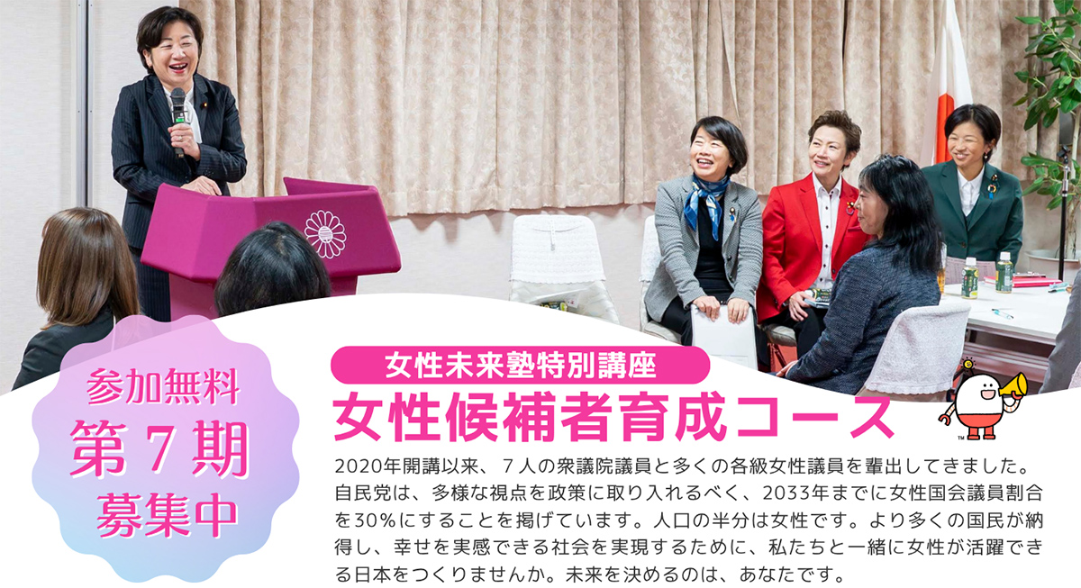 参加無料 第7期募集中「女性未来塾特別講座　女性候補者育成コース」2020年開講以来、2人の衆議院議員と多くの各級女性議員を輩出してきました。自民党は、多様な視点を政策に取り入れるべく、2033年までに女性国会議員割合を30％にすると掲げています。人口の半分は女性です。より多くの国民が納得し、幸せを実感できる社会を実現するために、私たちと一緒に女性が活躍できる日本をつくりませんか。未来を決めるのは、あなたです。